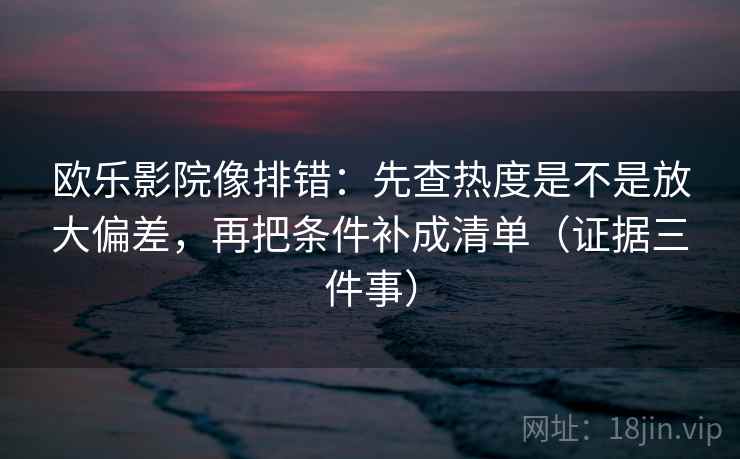 欧乐影院像排错：先查热度是不是放大偏差，再把条件补成清单（证据三件事）