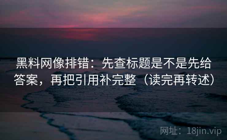 黑料网像排错:先查标题是不是先给答案,再把引用补完整(读完再转述)