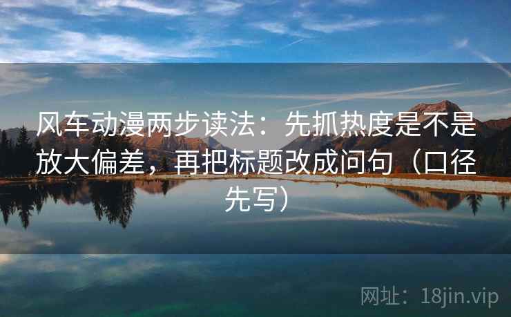 风车动漫两步读法：先抓热度是不是放大偏差，再把标题改成问句（口径先写）