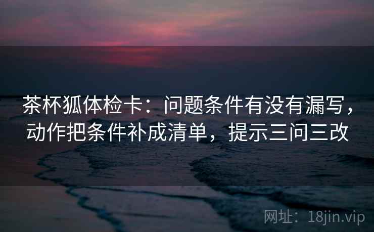 茶杯狐体检卡:问题条件有没有漏写,动作把条件补成清单,提示三问三改 茶杯狐体检卡:问题条件有没有漏写,动作把条件补成清单,提示三问三改