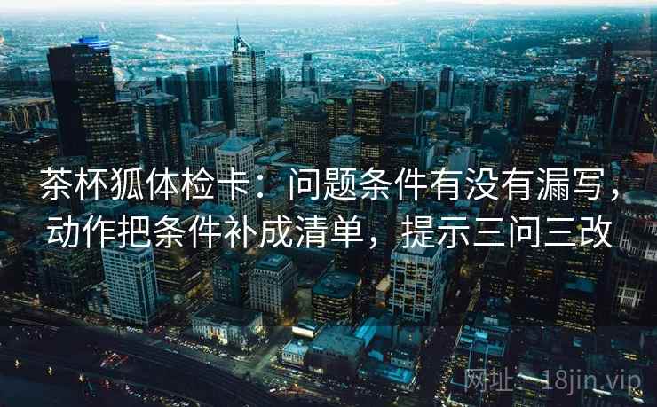 茶杯狐体检卡:问题条件有没有漏写,动作把条件补成清单,提示三问三改 茶杯狐体检卡:问题条件有没有漏写,动作把条件补成清单,提示三问三改