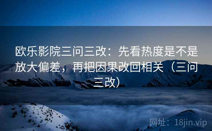 欧乐影院三问三改:先看热度是不是放大偏差,再把因果改回相关(三问三改) 欧乐影院三问三改:先看热度是不是放大偏差,再把因果改回相关(三问三改)