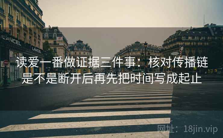 读爱一番做证据三件事：核对传播链是不是断开后再先把时间写成起止