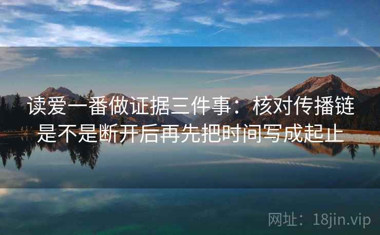 读爱一番做证据三件事:核对传播链是不是断开后再先把时间写成起止 读爱一番做证据三件事:核对传播链是不是断开后再先把时间写成起止