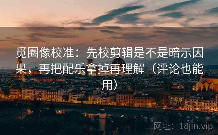 觅圈像校准：先校剪辑是不是暗示因果，再把配乐拿掉再理解（评论也能用）