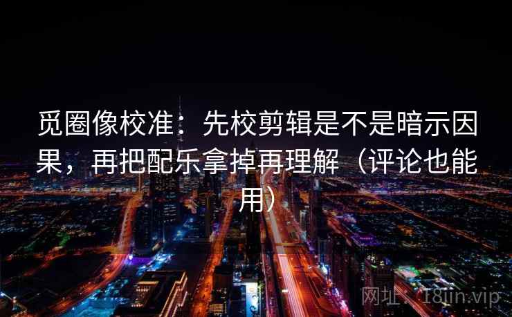 觅圈像校准:先校剪辑是不是暗示因果,再把配乐拿掉再理解(评论也能用) 觅圈像校准:先校剪辑是不是暗示因果,再把配乐拿掉再理解(评论也能用)