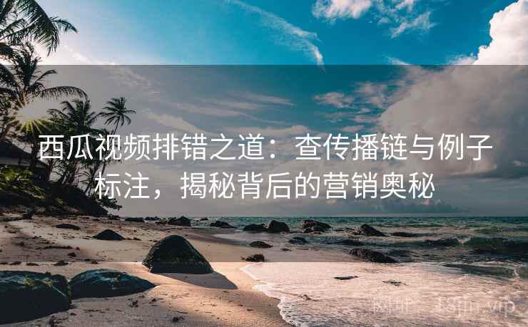 西瓜视频排错之道：查传播链与例子标注，揭秘背后的营销奥秘