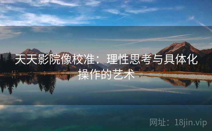 天天影院像校准:理性思考与具体化操作的艺术 天天影院像校准:理性思考与具体化操作的艺术