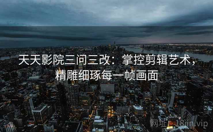 天天影院三问三改:掌控剪辑艺术,精雕细琢每一帧画面 天天影院三问三改:掌控剪辑艺术,精雕细琢每一帧画面