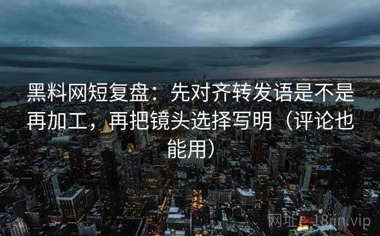 黑料网短复盘：先对齐转发语是不是再加工，再把镜头选择写明（评论也能用）