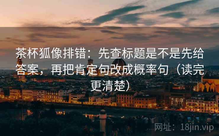 茶杯狐像排错：先查标题是不是先给答案，再把肯定句改成概率句（读完更清楚）
