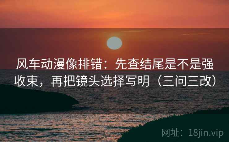 风车动漫像排错:先查结尾是不是强收束,再把镜头选择写明(三问三改) 风车动漫像排错:先查结尾是不是强收束,再把镜头选择写明(三问三改)