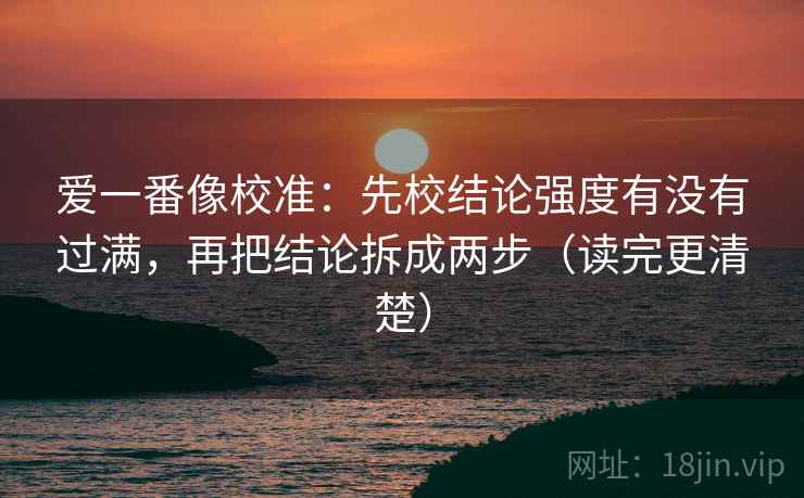 爱一番像校准:先校结论强度有没有过满,再把结论拆成两步(读完更清楚) 爱一番像校准:先校结论强度有没有过满,再把结论拆成两步(读完更清楚)