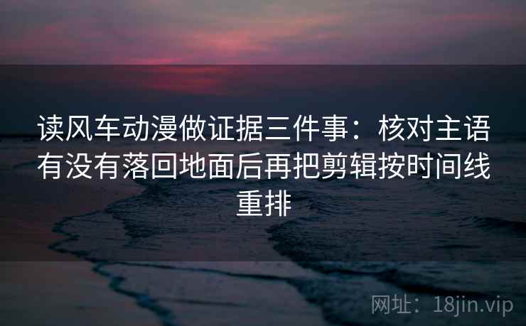 读风车动漫做证据三件事:核对主语有没有落回地面后再把剪辑按时间线重排 读风车动漫做证据三件事:核对主语有没有落回地面后再把剪辑按时间线重排