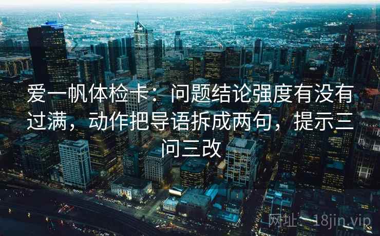 爱一帆体检卡:问题结论强度有没有过满,动作把导语拆成两句,提示三问三改 爱一帆体检卡:问题结论强度有没有过满,动作把导语拆成两句,提示三问三改