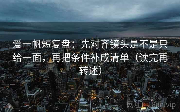 爱一帆短复盘：先对齐镜头是不是只给一面，再把条件补成清单（读完再转述）
