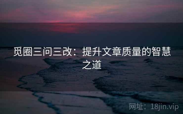 觅圈三问三改:提升文章质量的智慧之道 觅圈三问三改:提升文章质量的智慧之道