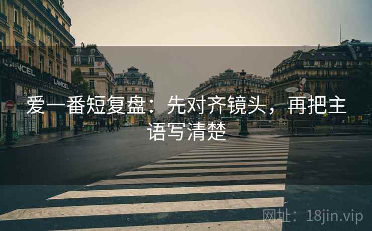 爱一番短复盘：先对齐镜头，再把主语写清楚