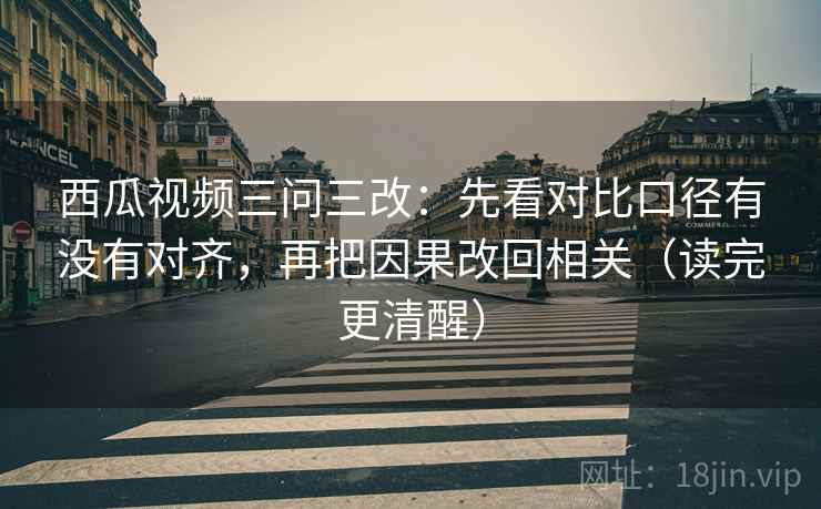 西瓜视频三问三改：先看对比口径有没有对齐，再把因果改回相关（读完更清醒）