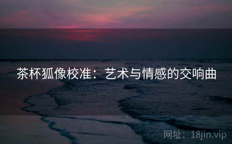 茶杯狐像校准:艺术与情感的交响曲 茶杯狐像校准:艺术与情感的交响曲