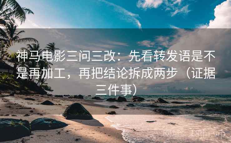 神马电影三问三改：先看转发语是不是再加工，再把结论拆成两步（证据三件事）
