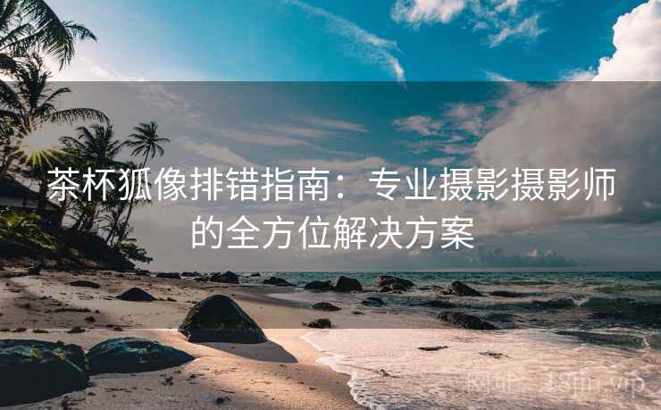 茶杯狐像排错指南:专业摄影摄影师的全方位解决方案 茶杯狐像排错指南:专业摄影摄影师的全方位解决方案