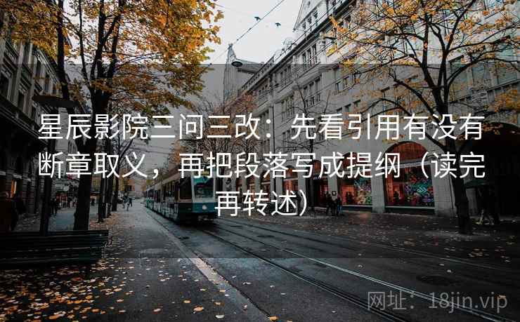 星辰影院三问三改：先看引用有没有断章取义，再把段落写成提纲（读完再转述）