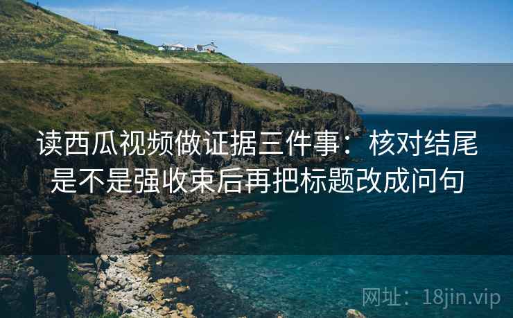 读西瓜视频做证据三件事:核对结尾是不是强收束后再把标题改成问句 读西瓜视频做证据三件事:核对结尾是不是强收束后再把标题改成问句