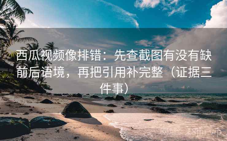 西瓜视频像排错:先查截图有没有缺前后语境,再把引用补完整(证据三件事) 西瓜视频像排错:先查截图有没有缺前后语境,再把引用补完整(证据三件事)
