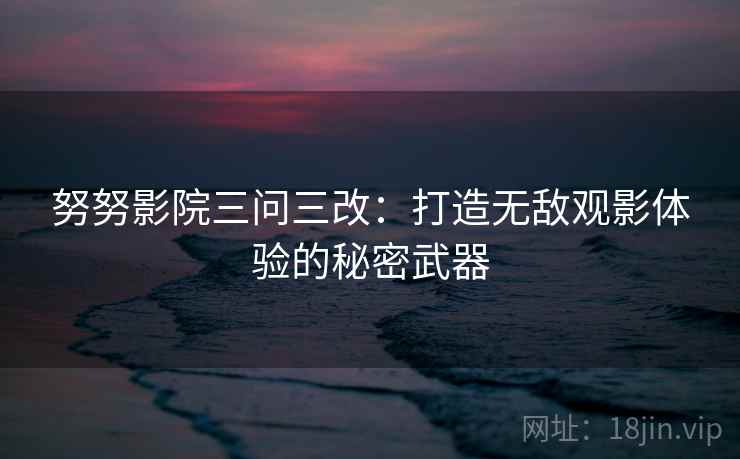 努努影院三问三改:打造无敌观影体验的秘密武器