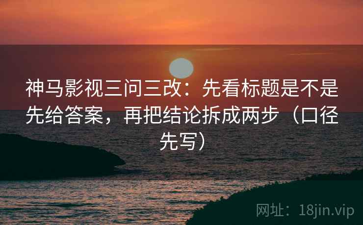 神马影视三问三改:先看标题是不是先给答案,再把结论拆成两步(口径先写)