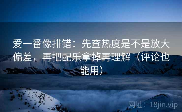 爱一番像排错:先查热度是不是放大偏差,再把配乐拿掉再理解(评论也能用)
