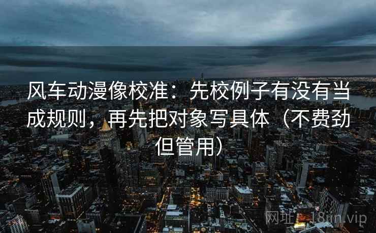 风车动漫像校准：先校例子有没有当成规则，再先把对象写具体（不费劲但管用）
