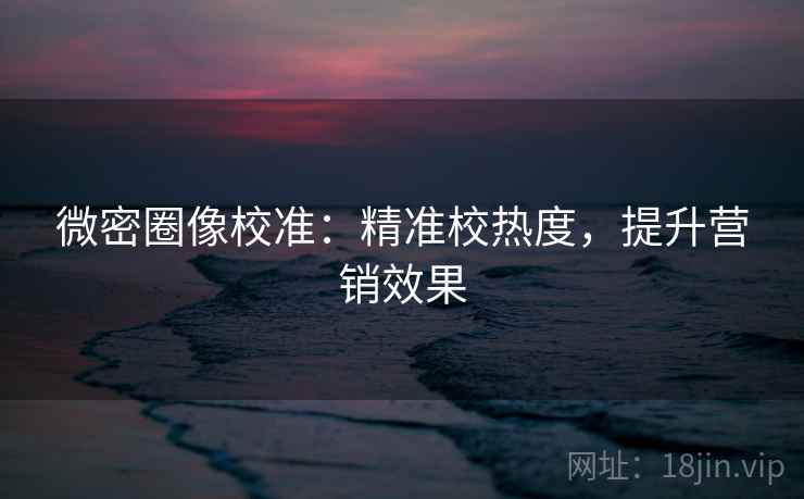 微密圈像校准:精准校热度,提升营销效果 微密圈像校准:精准校热度,提升营销效果