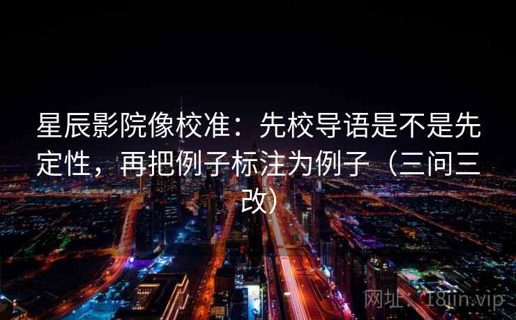 星辰影院像校准:先校导语是不是先定性,再把例子标注为例子(三问三改) 星辰影院像校准:先校导语是不是先定性,再把例子标注为例子(三问三改)