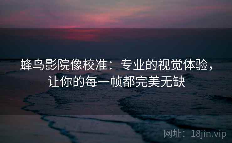 蜂鸟影院像校准:专业的视觉体验,让你的每一帧都完美无缺 蜂鸟影院像校准:专业的视觉体验,让你的每一帧都完美无缺